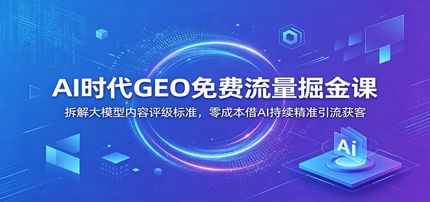 AI时代GEO免费流量掘金课:拆解大模型内容评级标准,零成本借AI持续精准引流获客-云途创业网
