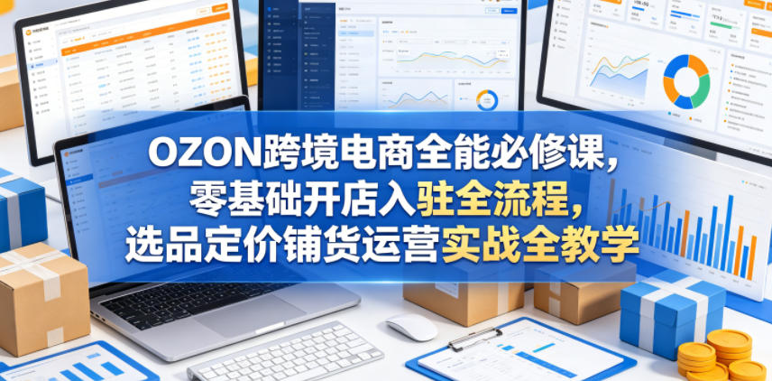 OZON跨境电商全能必修课，零基础开店入驻全流程，选品定价铺货运营实战全教学(更新0605)-云途创业网