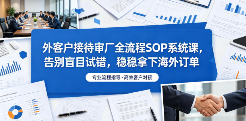 外客户接待审厂全流程SOP系统课,告别盲目试错,稳稳拿下海外订单