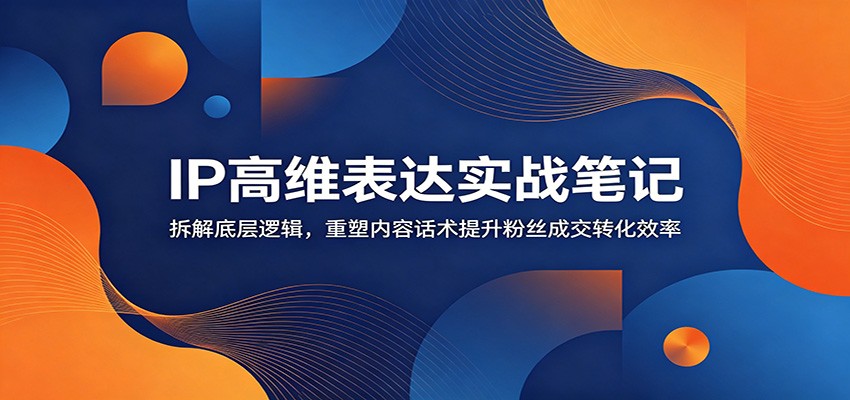 IP高维表达实战笔记：拆解底层逻辑，重塑内容话术提升粉丝成交转化效率-云途创业网