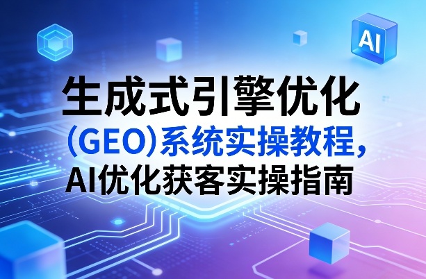 生成式引擎优化(GEO)系统实操教程，AI优化获客实操指南-云途创业网
