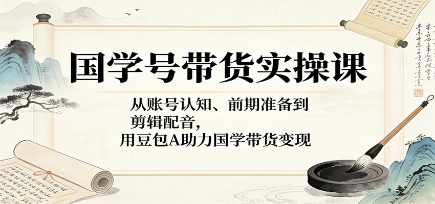 国学号带货实操课：从账号认知、前期准备到剪辑配音，用豆包AI助力国学带货变现-云途创业网