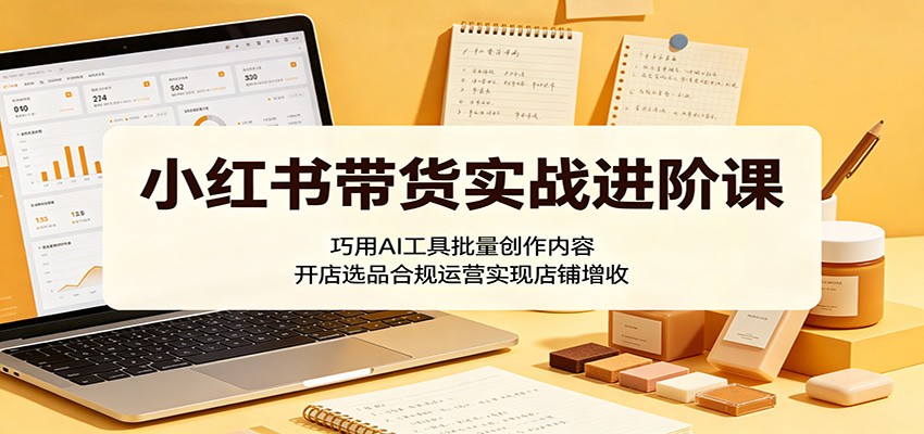 小红书带货实战进阶课:巧用AI工具批量创作内容,开店选品合规运营实现店铺增收-云途创业网