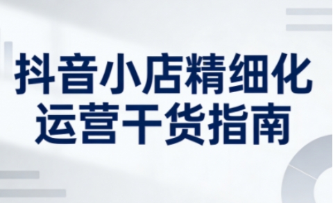 抖音小店精细化运营干货指南新版,助力商家系统提升店铺运营能力(更新26年5月)-云途创业网
