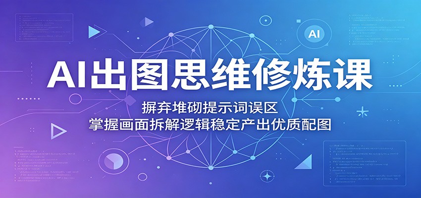 AI出图思维修炼课：摒弃堆砌提示词误区，掌握画面拆解逻辑稳定产出优质配图-云途创业网
