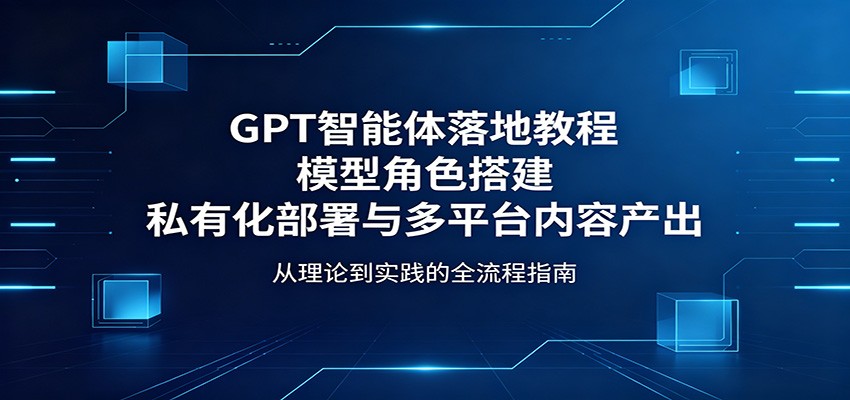 GPT智能体落地教程：模型角色搭建，私有化部署与多平台内容产出-云途创业网