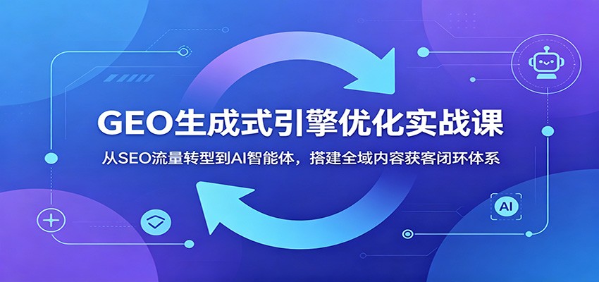 GEO生成式引擎优化实战课：从SEO流量转型到AI智能体，搭建全域内容获客闭环体系-云途创业网