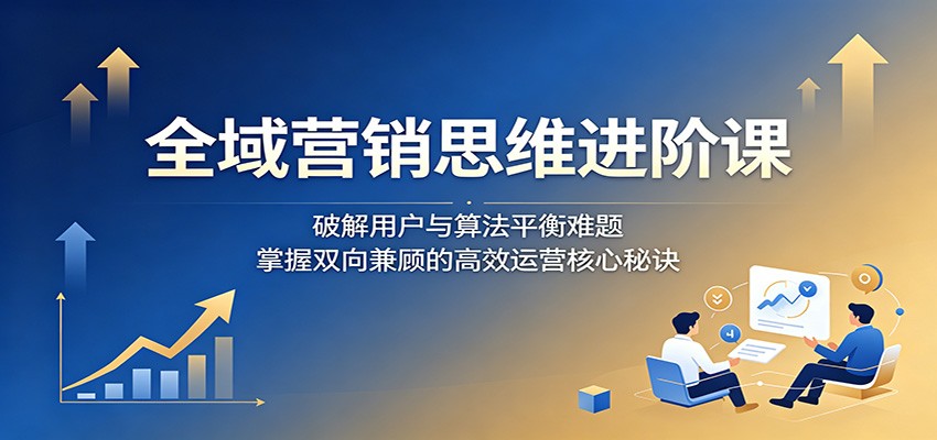 全域营销思维进阶课:破解用户与算法平衡难题,掌握双向兼顾的高效运营核心秘诀-云途创业网